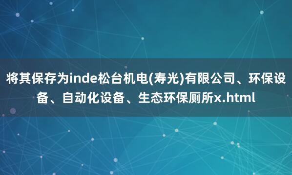 将其保存为inde松台机电(寿光)有限公司、环保设备、自动化设备、生态环保厕所x.html