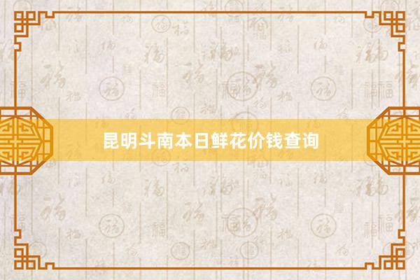 昆明斗南本日鲜花价钱查询