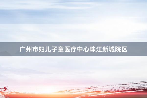 广州市妇儿子童医疗中心珠江新城院区